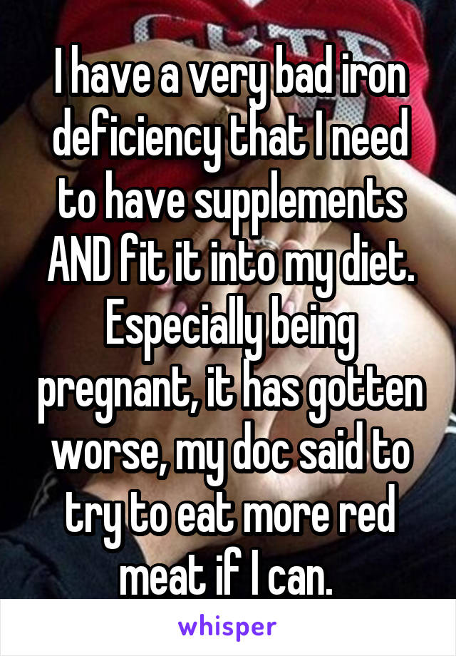 I have a very bad iron deficiency that I need to have supplements AND fit it into my diet.
Especially being pregnant, it has gotten worse, my doc said to try to eat more red meat if I can. 