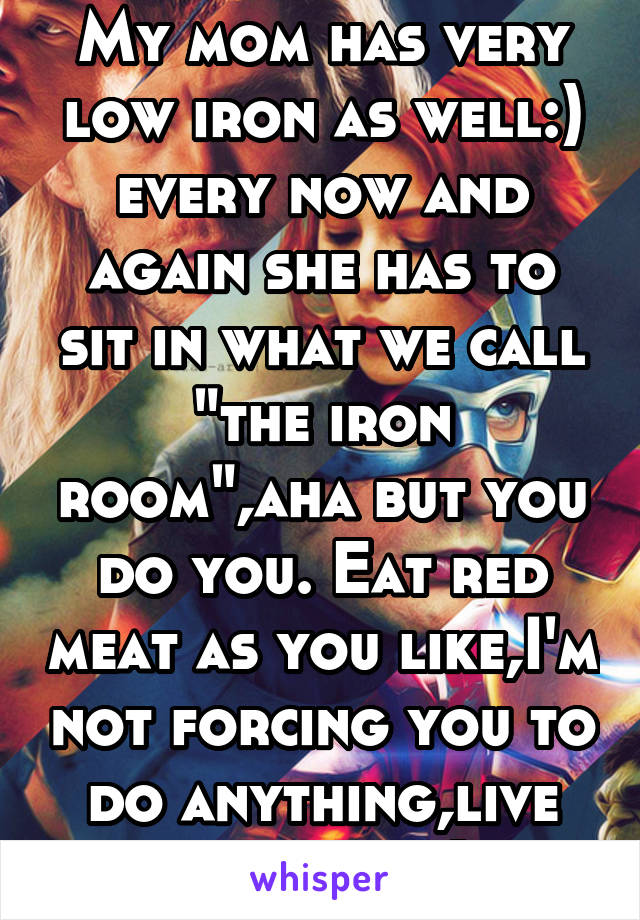 My mom has very low iron as well:) every now and again she has to sit in what we call "the iron room",aha but you do you. Eat red meat as you like,I'm not forcing you to do anything,live your life:)