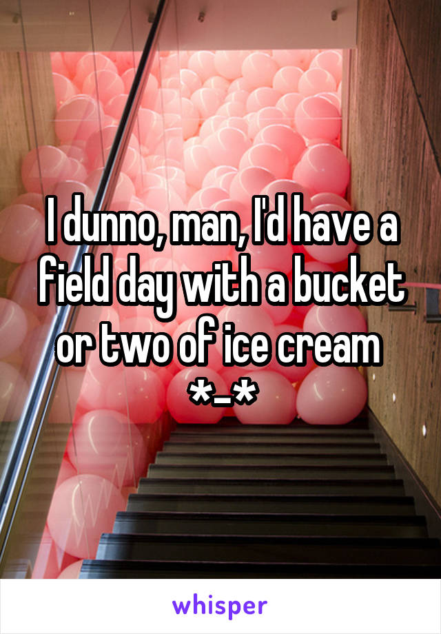 I dunno, man, I'd have a field day with a bucket or two of ice cream 
*-*