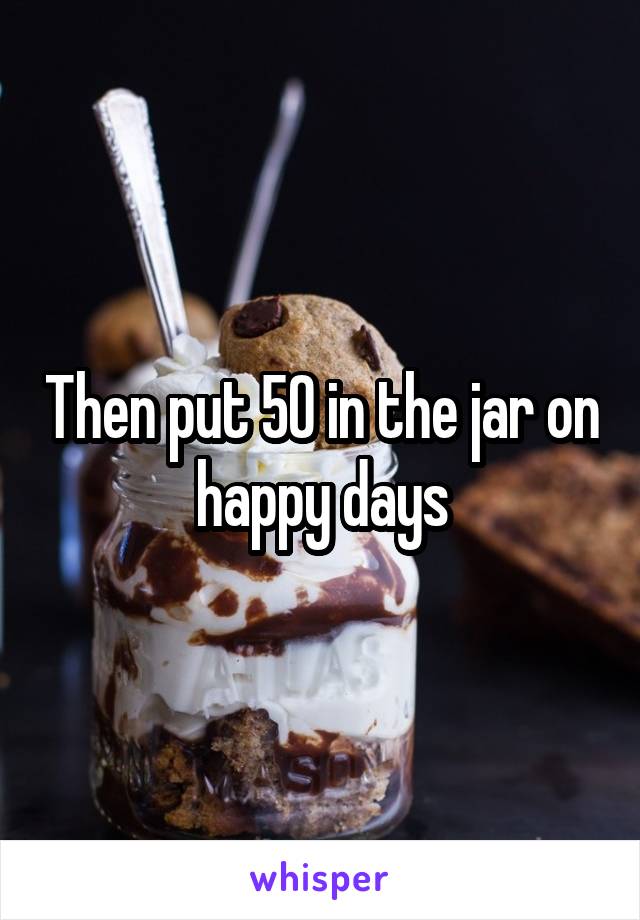 Then put 50 in the jar on happy days