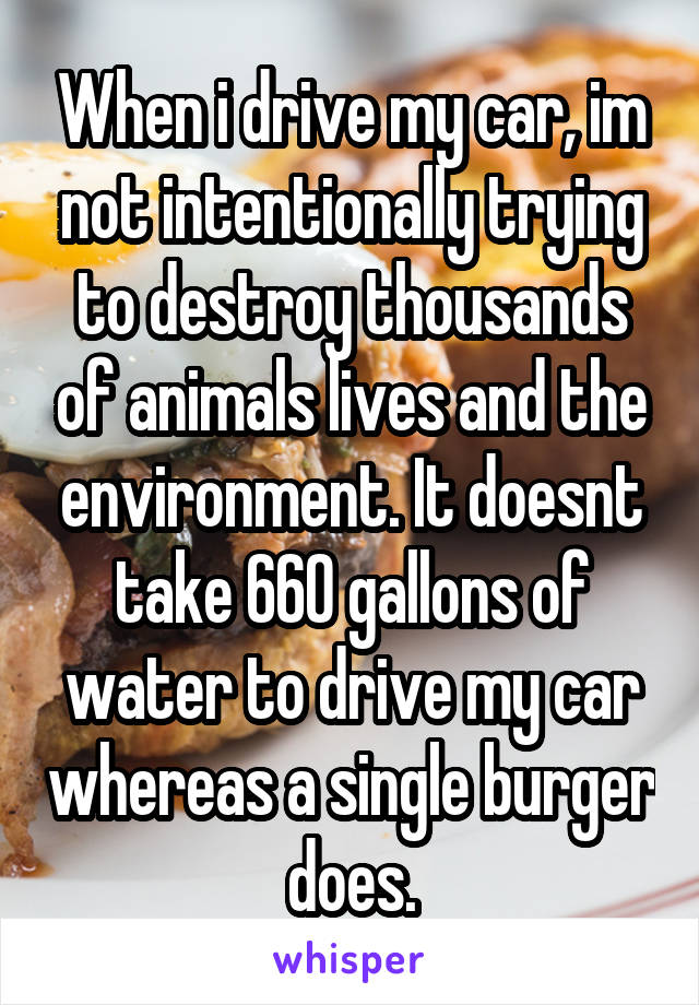 When i drive my car, im not intentionally trying to destroy thousands of animals lives and the environment. It doesnt take 660 gallons of water to drive my car whereas a single burger does.