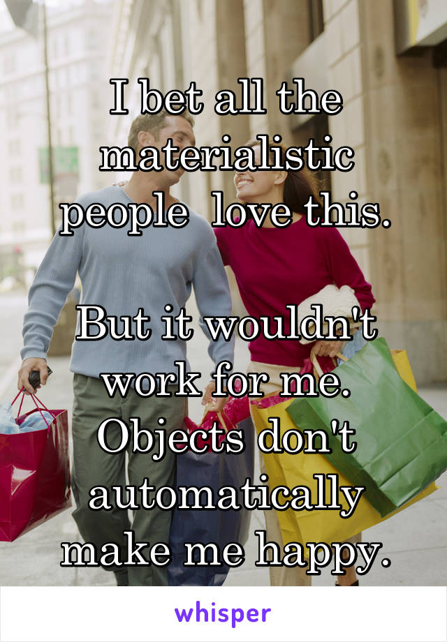 I bet all the materialistic people  love this.

But it wouldn't work for me. Objects don't automatically make me happy.