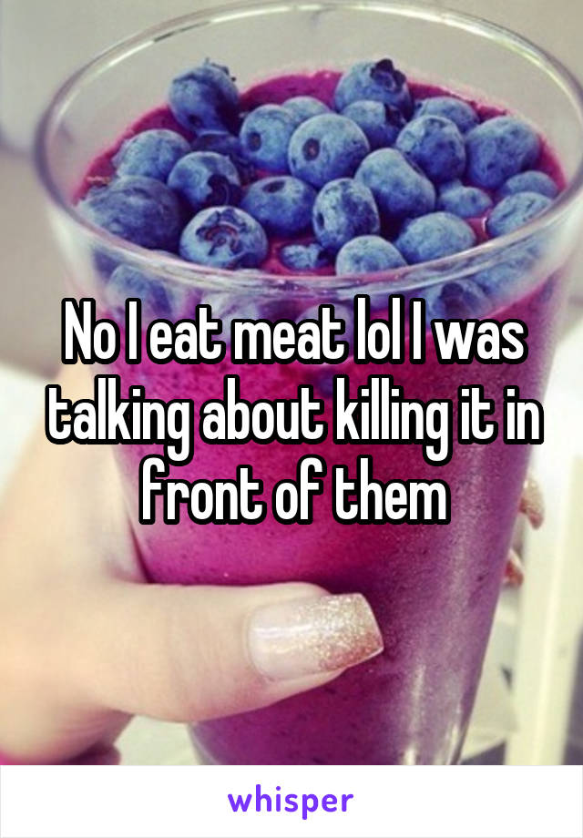 No I eat meat lol I was talking about killing it in front of them