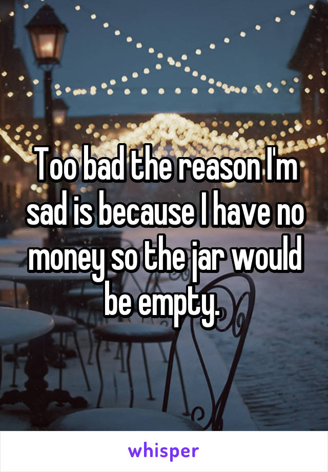 Too bad the reason I'm sad is because I have no money so the jar would be empty. 