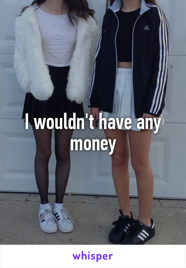 I wouldn't have any money