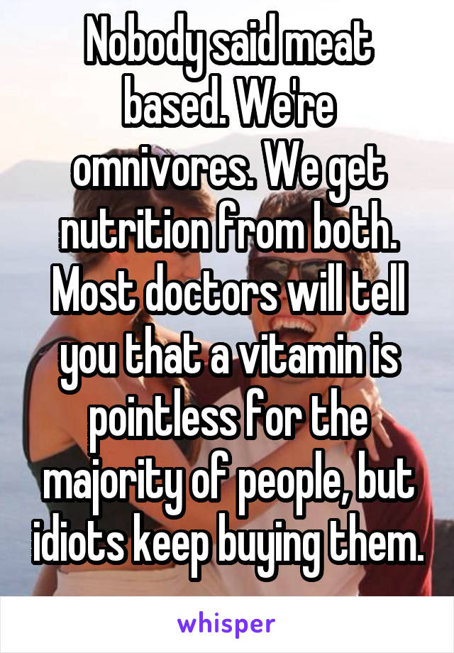 Nobody said meat based. We're omnivores. We get nutrition from both. Most doctors will tell you that a vitamin is pointless for the majority of people, but idiots keep buying them. 