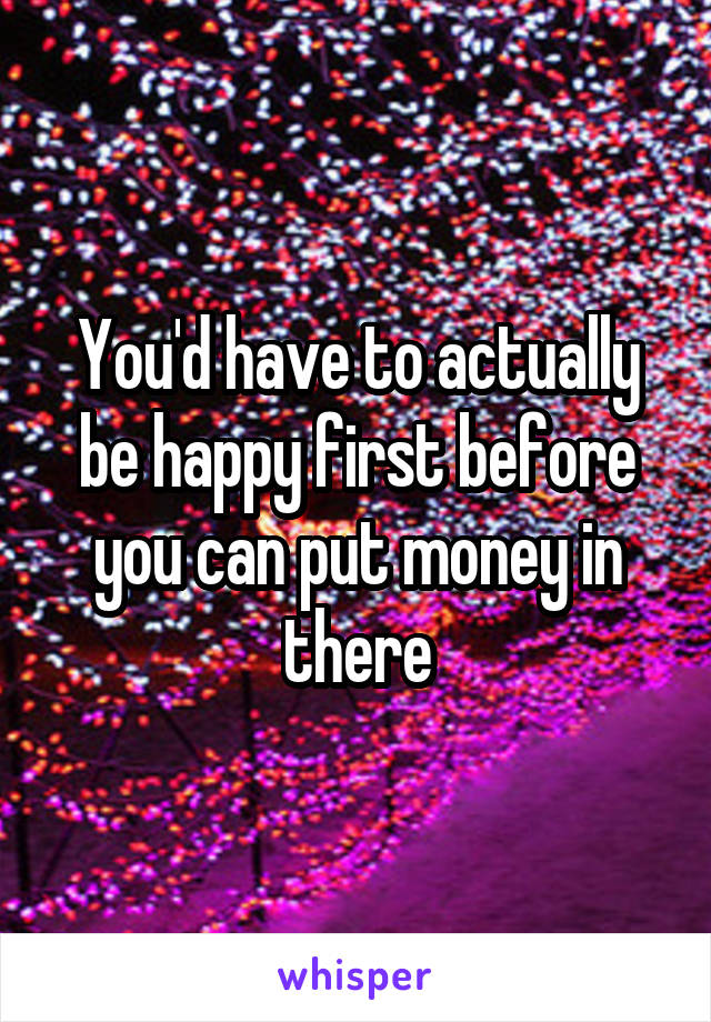 You'd have to actually be happy first before you can put money in there