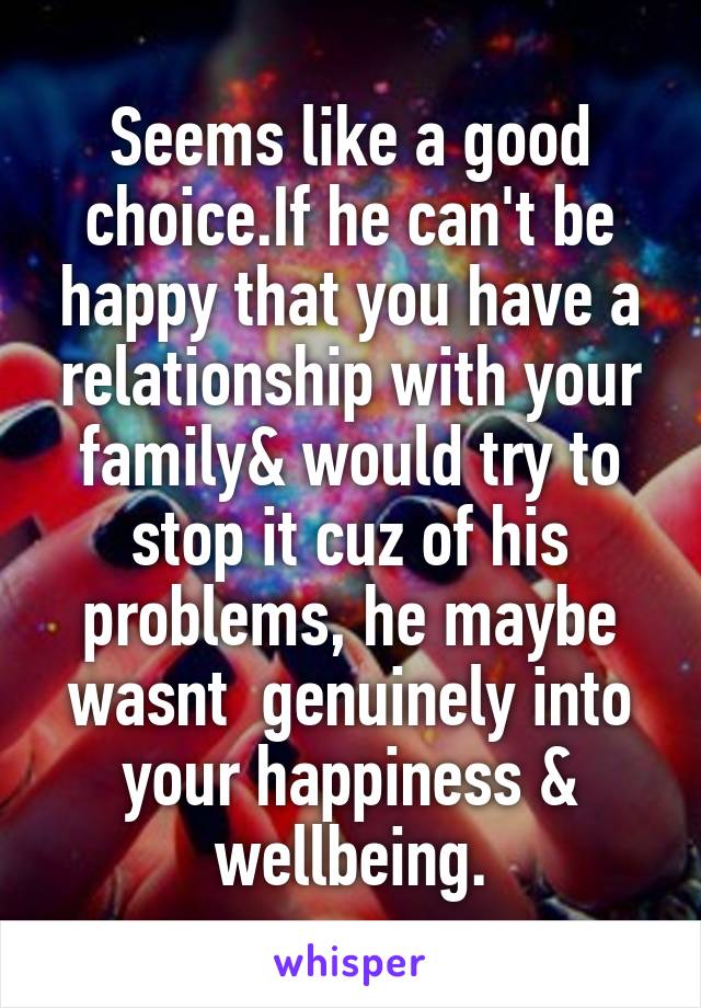 Seems like a good choice.If he can't be happy that you have a relationship with your family& would try to stop it cuz of his problems, he maybe wasnt  genuinely into your happiness & wellbeing.