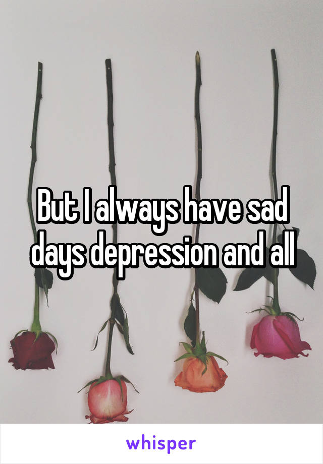 But I always have sad days depression and all