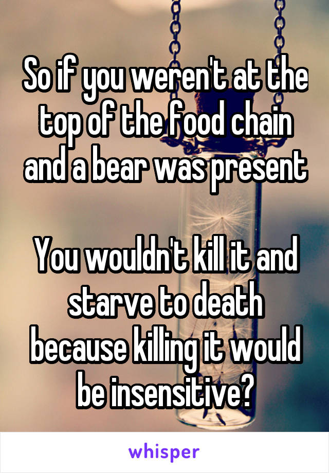 So if you weren't at the top of the food chain and a bear was present 
You wouldn't kill it and starve to death because killing it would be insensitive?