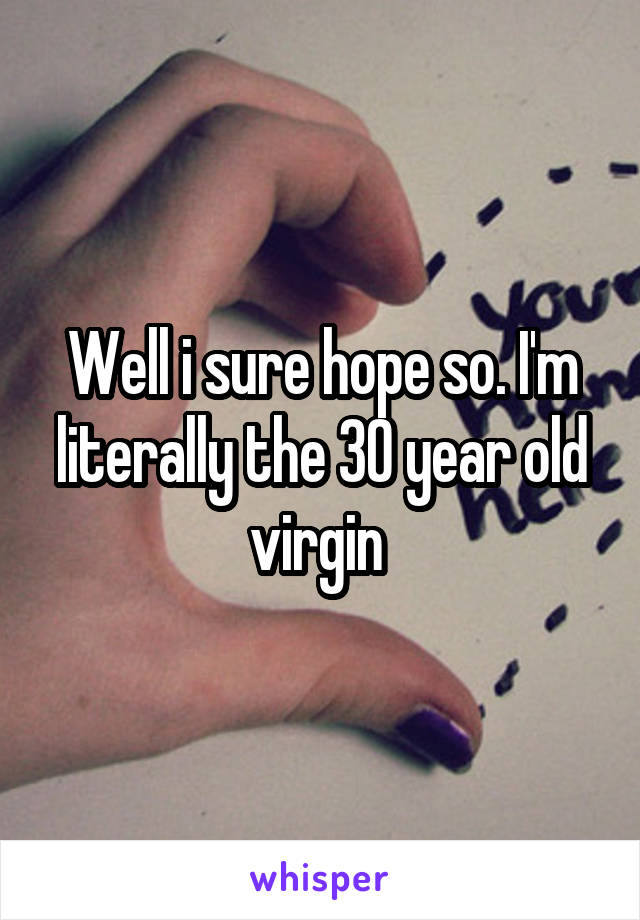 Well i sure hope so. I'm literally the 30 year old virgin 