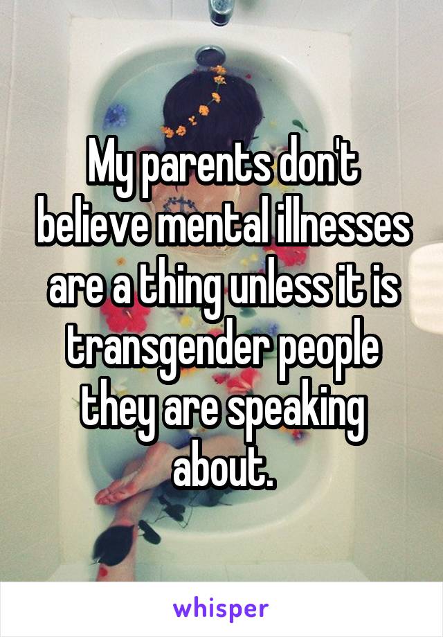 My parents don't believe mental illnesses are a thing unless it is transgender people they are speaking about.