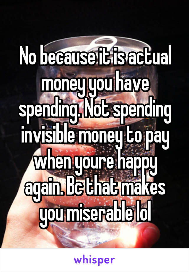 No because it is actual money you have spending. Not spending invisible money to pay when youre happy again. Bc that makes you miserable lol