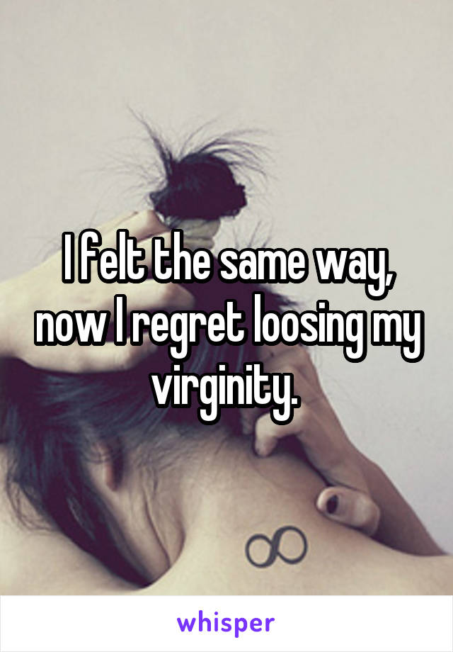 I felt the same way, now I regret loosing my virginity. 