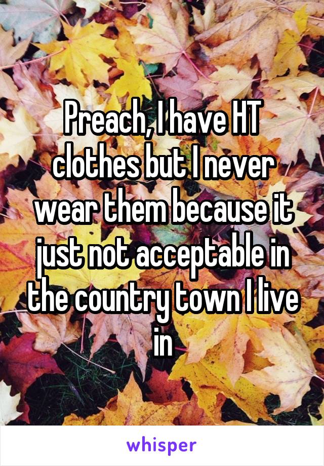 Preach, I have HT clothes but I never wear them because it just not acceptable in the country town I live in