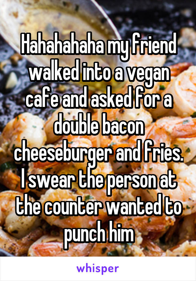 Hahahahaha my friend walked into a vegan cafe and asked for a double bacon cheeseburger and fries. I swear the person at the counter wanted to punch him