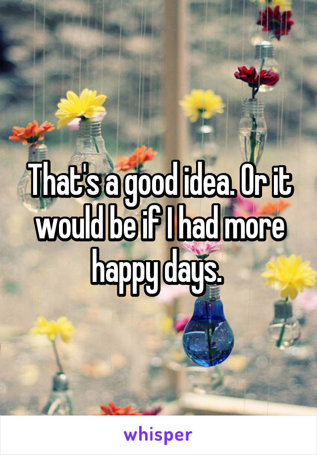 That's a good idea. Or it would be if I had more happy days. 