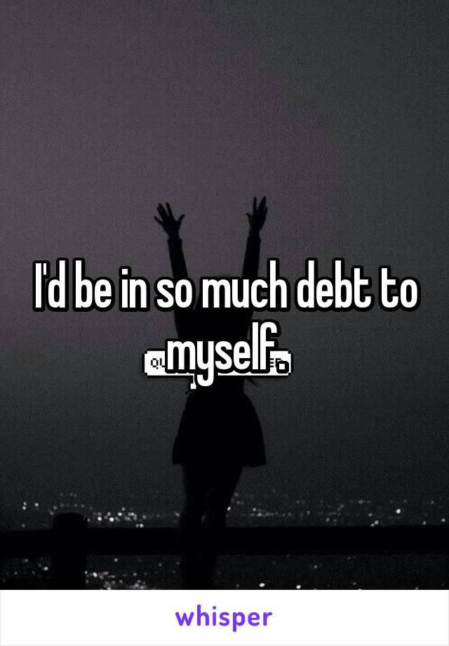 I'd be in so much debt to myself.