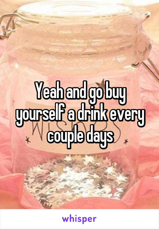 Yeah and go buy yourself a drink every couple days