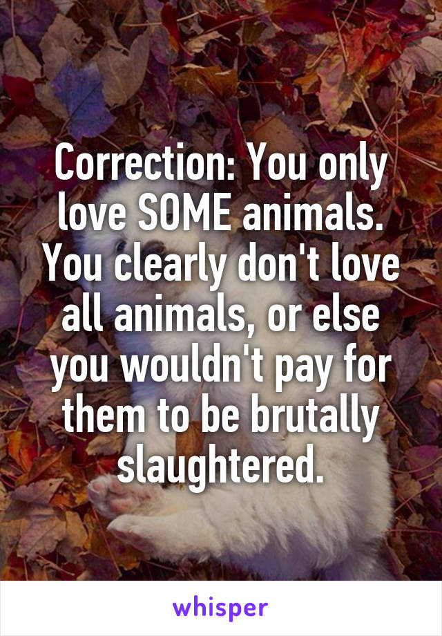 Correction: You only love SOME animals. You clearly don't love all animals, or else you wouldn't pay for them to be brutally slaughtered.