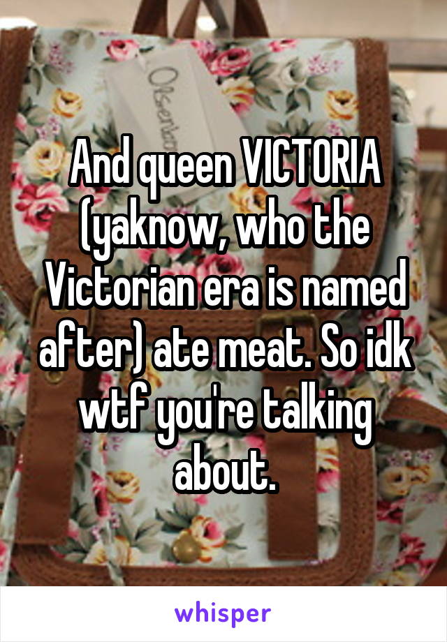 And queen VICTORIA (yaknow, who the Victorian era is named after) ate meat. So idk wtf you're talking about.