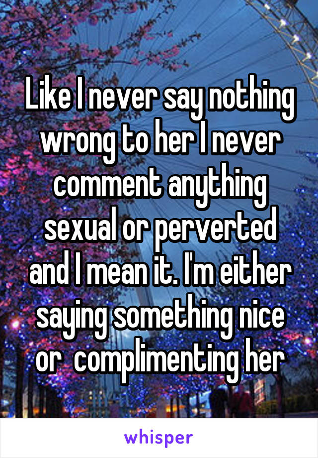 Like I never say nothing wrong to her I never comment anything sexual or perverted and I mean it. I'm either saying something nice or  complimenting her