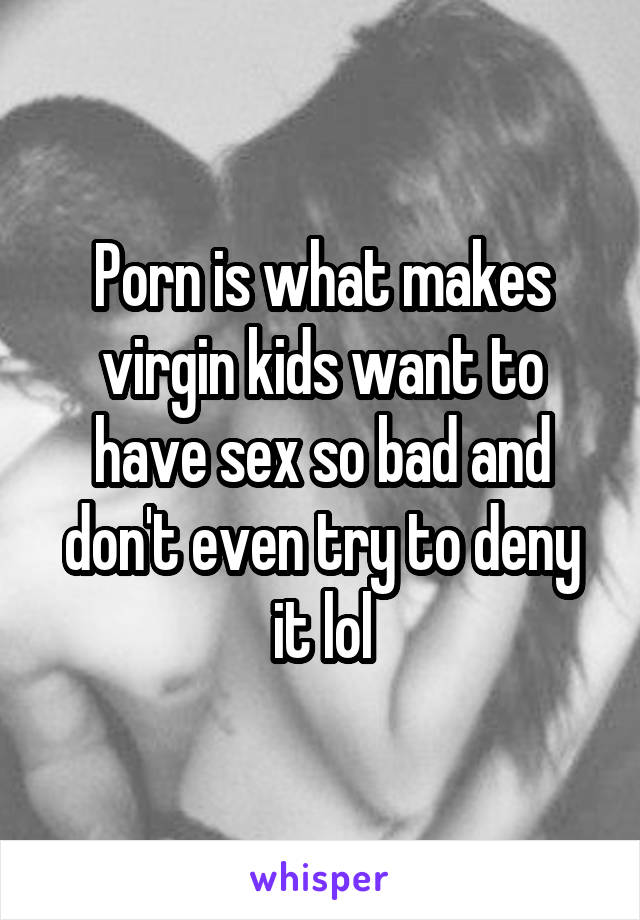 Porn is what makes virgin kids want to have sex so bad and don't even try to deny it lol