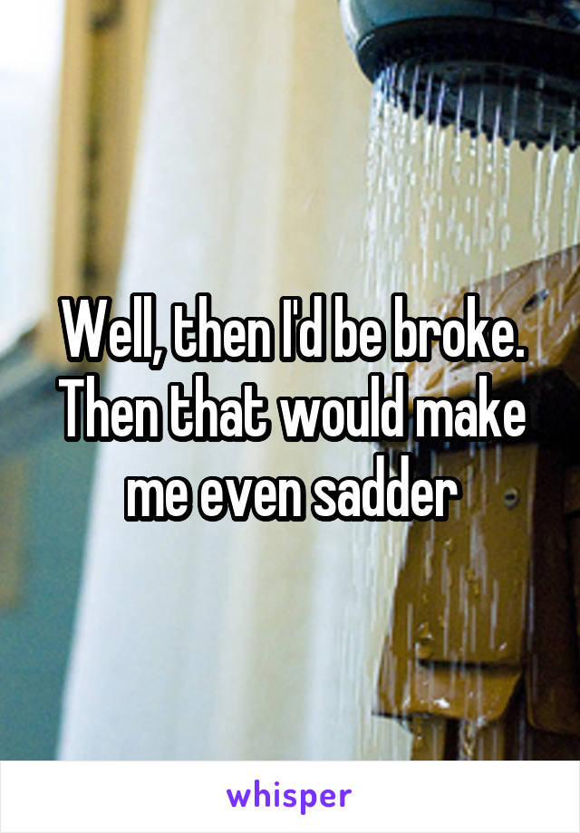 Well, then I'd be broke. Then that would make me even sadder