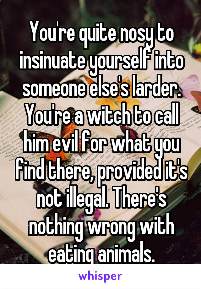 You're quite nosy to insinuate yourself into someone else's larder. You're a witch to call him evil for what you find there, provided it's not illegal. There's nothing wrong with eating animals.