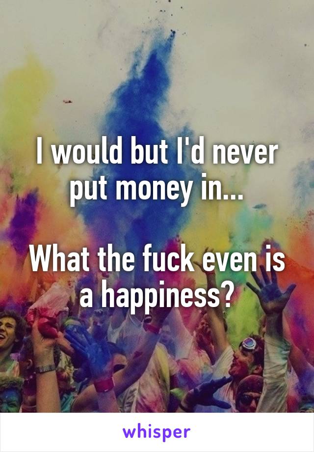 I would but I'd never put money in...

What the fuck even is a happiness?