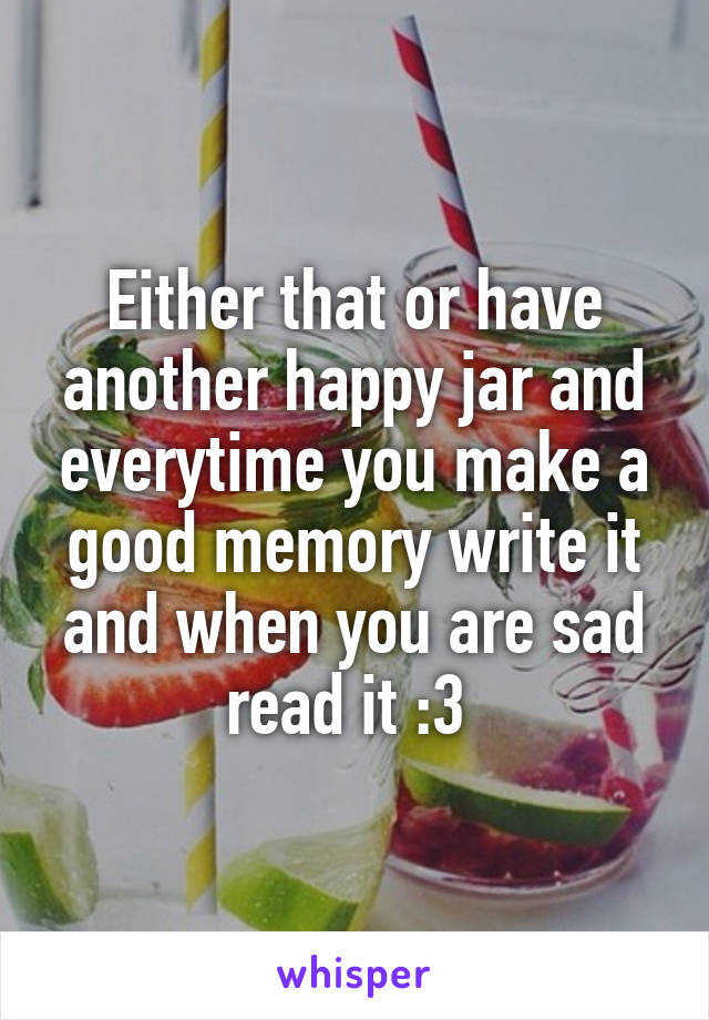 Either that or have another happy jar and everytime you make a good memory write it and when you are sad read it :3 