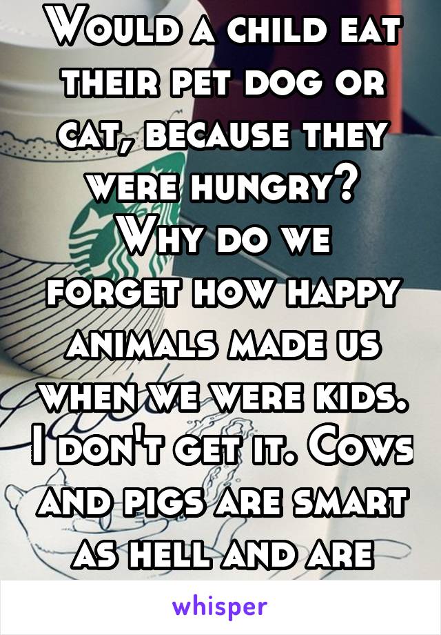 Would a child eat their pet dog or cat, because they were hungry?
Why do we forget how happy animals made us when we were kids. I don't get it. Cows and pigs are smart as hell and are easy to train