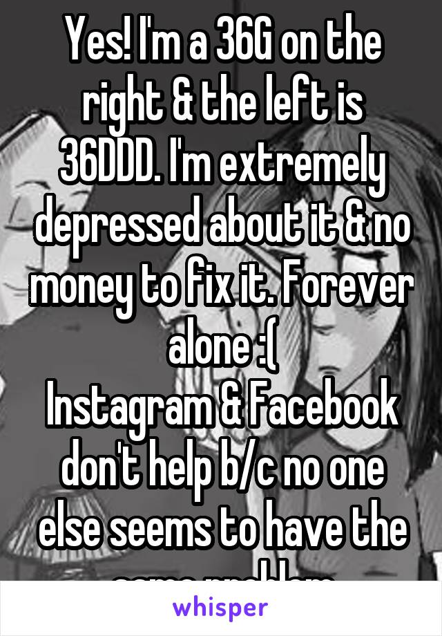 Yes! I'm a 36G on the right & the left is 36DDD. I'm extremely depressed about it & no money to fix it. Forever alone :(
Instagram & Facebook don't help b/c no one else seems to have the same problem