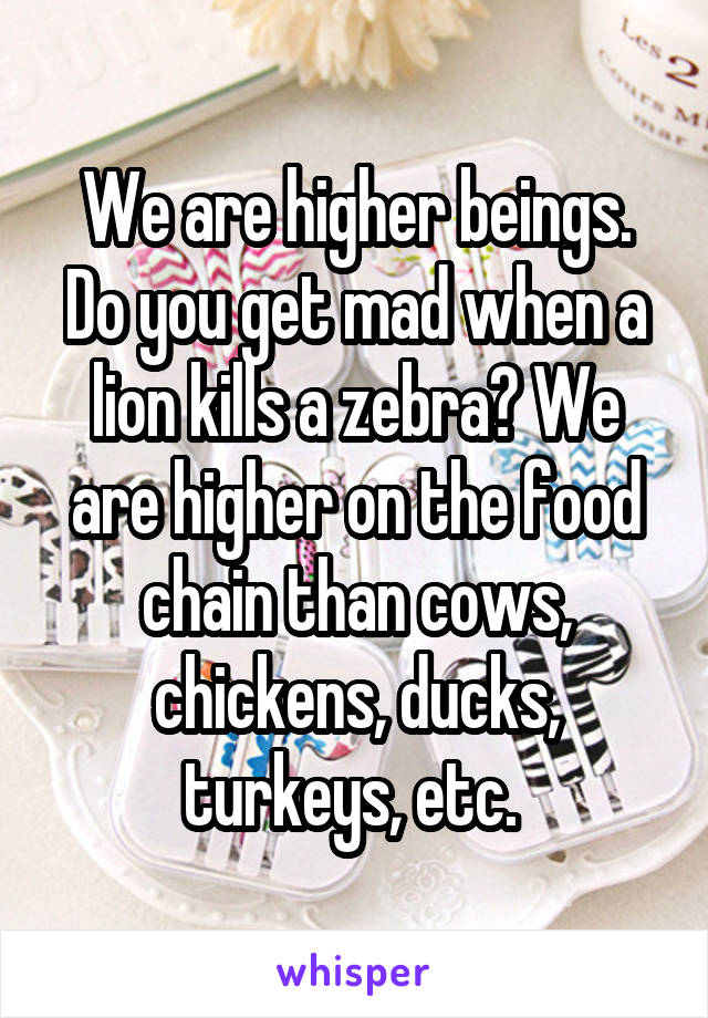 We are higher beings. Do you get mad when a lion kills a zebra? We are higher on the food chain than cows, chickens, ducks, turkeys, etc. 