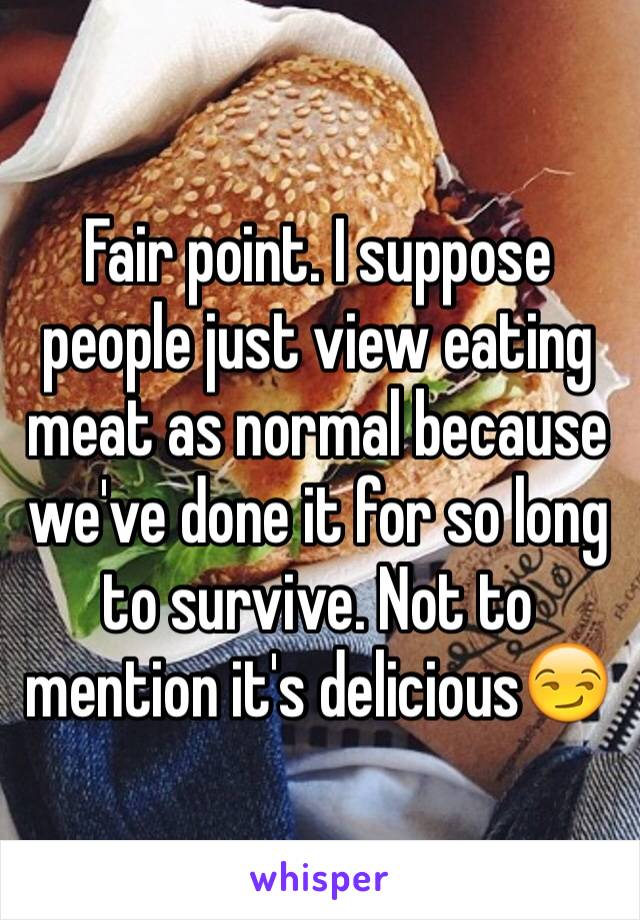 Fair point. I suppose people just view eating meat as normal because we've done it for so long to survive. Not to mention it's delicious😏