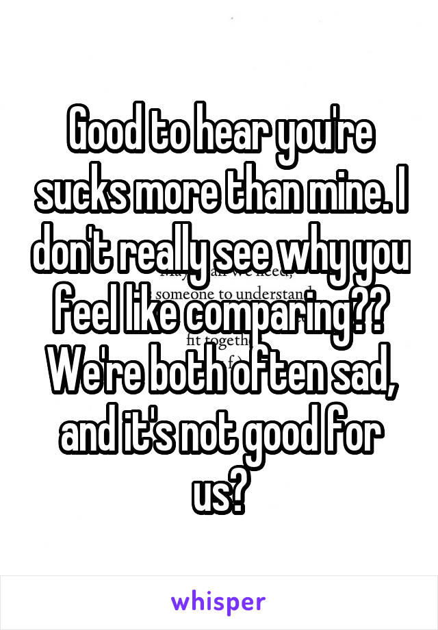 Good to hear you're sucks more than mine. I don't really see why you feel like comparing?? We're both often sad, and it's not good for us👍