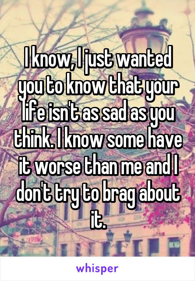 I know, I just wanted you to know that your life isn't as sad as you think. I know some have it worse than me and I don't try to brag about it.