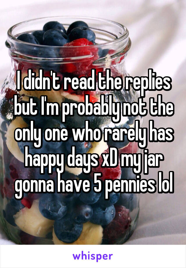 I didn't read the replies but I'm probably not the only one who rarely has happy days xD my jar gonna have 5 pennies lol