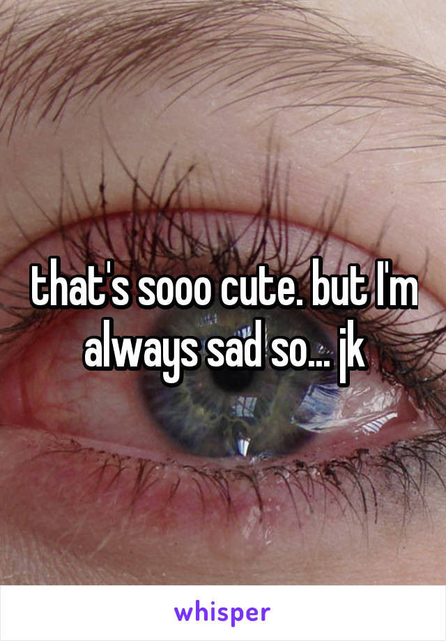 that's sooo cute. but I'm always sad so... jk