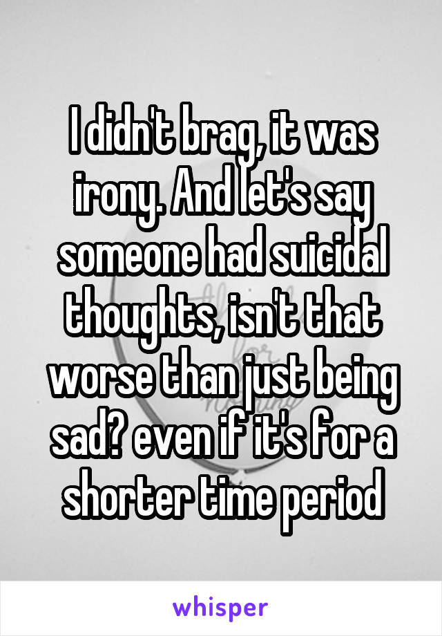 I didn't brag, it was irony. And let's say someone had suicidal thoughts, isn't that worse than just being sad? even if it's for a shorter time period