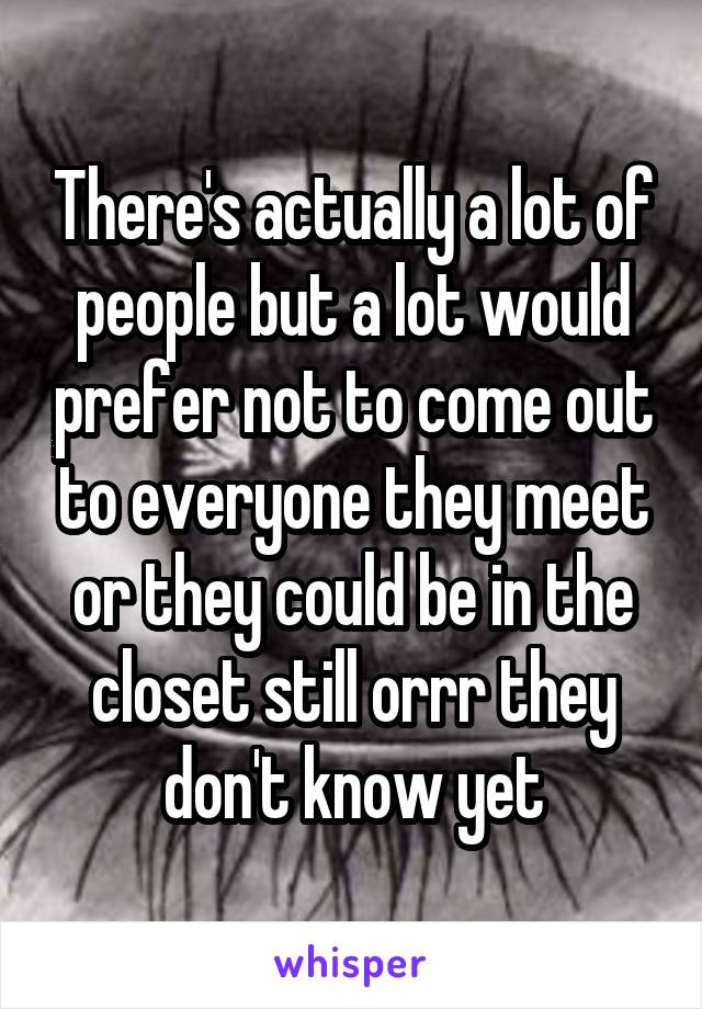 There's actually a lot of people but a lot would prefer not to come out to everyone they meet or they could be in the closet still orrr they don't know yet