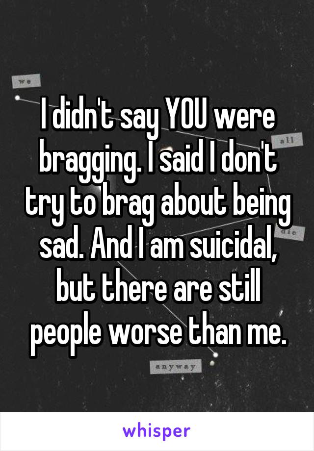 I didn't say YOU were bragging. I said I don't try to brag about being sad. And I am suicidal, but there are still people worse than me.