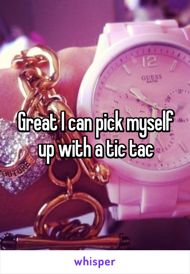 Great I can pick myself up with a tic tac