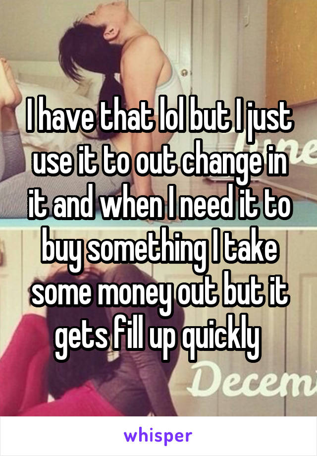 I have that lol but I just use it to out change in it and when I need it to buy something I take some money out but it gets fill up quickly 