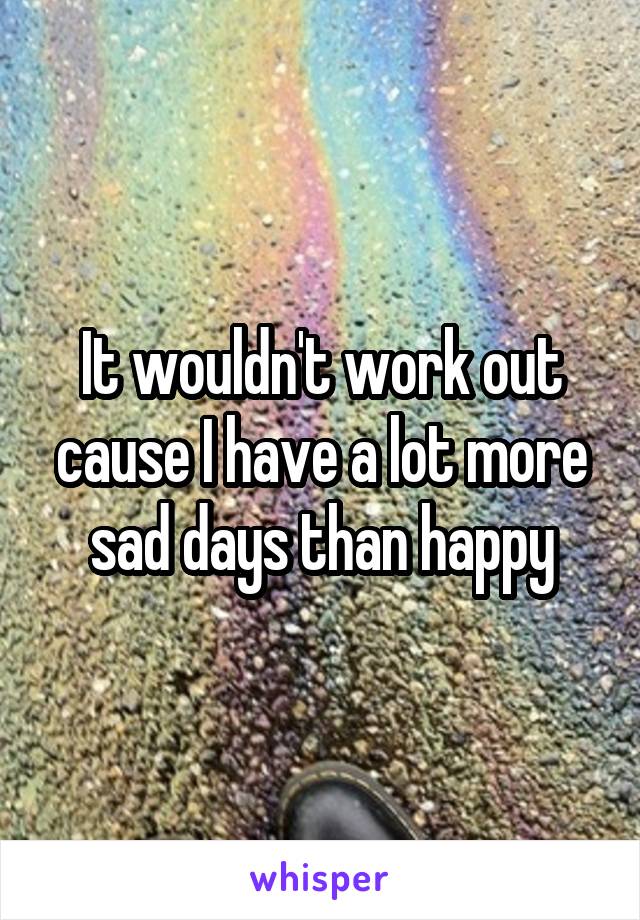 It wouldn't work out cause I have a lot more sad days than happy