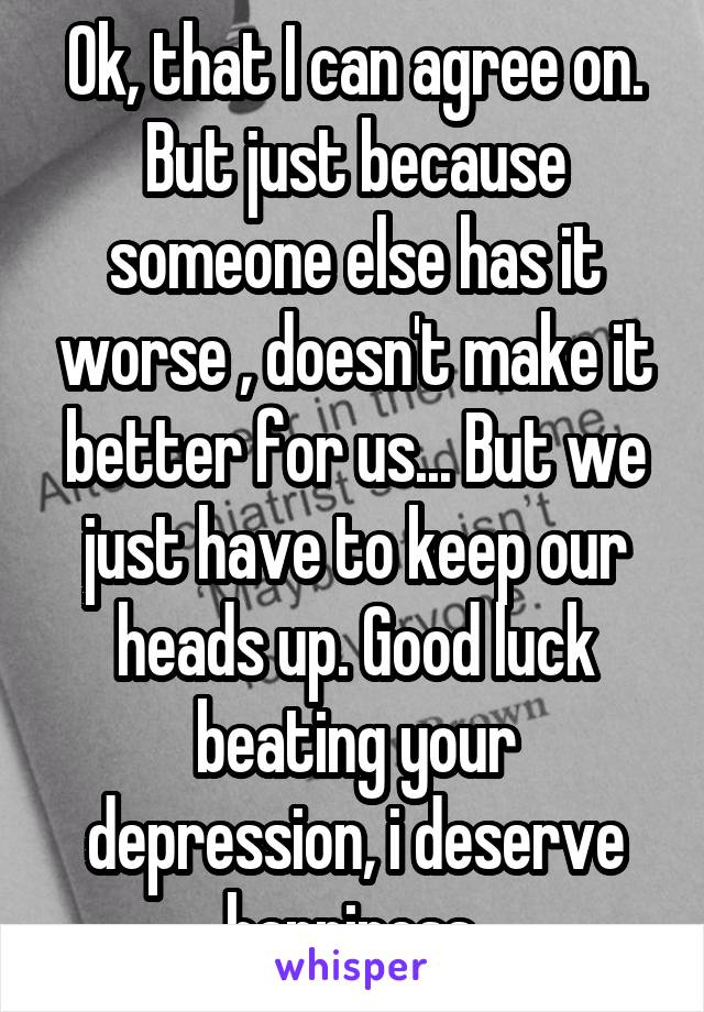 Ok, that I can agree on. But just because someone else has it worse , doesn't make it better for us... But we just have to keep our heads up. Good luck beating your depression, i deserve happiness 