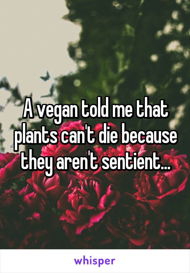 A vegan told me that plants can't die because they aren't sentient...
