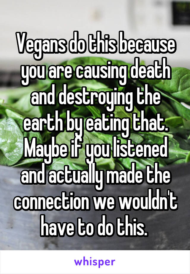 Vegans do this because you are causing death and destroying the earth by eating that. Maybe if you listened and actually made the connection we wouldn't have to do this. 