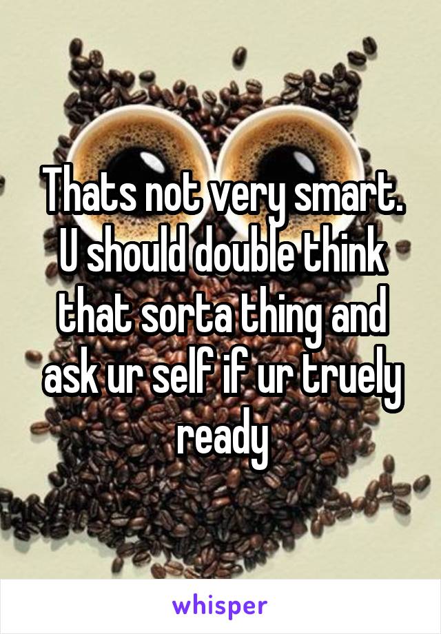 Thats not very smart. U should double think that sorta thing and ask ur self if ur truely ready