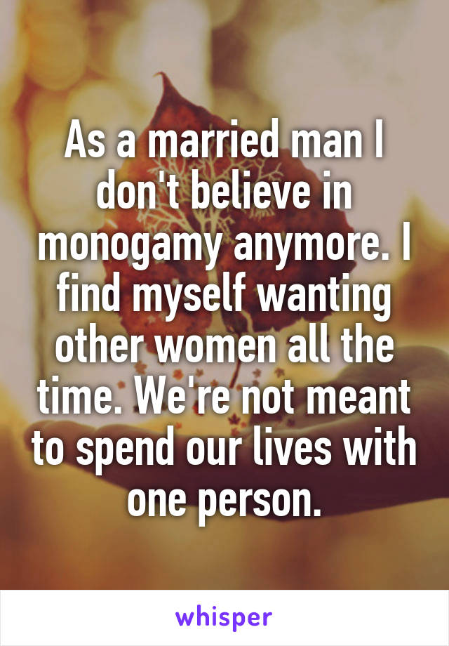 As a married man I don't believe in monogamy anymore. I find myself wanting other women all the time. We're not meant to spend our lives with one person.